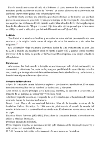 Para la teosofía no existen el cielo ni el infierno tal como nosotros los entendemos. El
teosofista puede alcanzar un estado de ―nirvana‖ en el cual el individuo es absorbido por
el mundo impersonal y pierde toda conciencia personal.
La Biblia enseña que hay una existencia para todos después de la muerte. Los que han
puesto su confianza en Jesucristo vivirán para siempre en la presencia de Dios, mientras
que aquellos que rechazan a Cristo pasarán la eternidad alejados de Él. El evangelio según
Juan lo dice claramente: "El que cree en el Hijo tiene vida eterna, pero el que rehúsa creer
en el Hijo no verá la vida, sino que la ira de Dios está sobre él" (Juan 3:36).
La Biblia
―Me limité a las escrituras hindúes y en todos los casos declaré que consideraba esas
escrituras y la religión hindú como el origen de todas las escrituras y de todas las
religiones."9
Esta declaración niega totalmente la premisa básica de la fe cristiana: esto es, que Dios
ha dado al mundo una revelación única en cuanto a quién es Él y quiénes somos nosotros
(Hebreos 1:1-3). La Biblia no puede ser la Palabra de Dios inspirada si su origen se halla en
el hinduismo.
Conclusión
Al examinar las doctrinas de la teosofía, descubrimos que todo el sistema teosófico es
contrario al cristianismo. Por tanto, no hay ninguna posibilidad de reconciliación entre los
dos, puesto que los seguidores de la teosofía enaltecen las teorías budistas y brahmánicas y
los cristianos siguen solamente a Jesucristo.
Glosario del teosofismo
Adepto. En la teosofía, un ser del mundo espiritual que comunica revelaciones. Estos seres
también son conocidos con los nombres de Bodhisattva y Mahatma.
Alma animal. El cuarto principio do la naturaleza humana, de acuerdo a la teosofía. La
mayoría do las personas de esta época viven en ese nivel.
Atlantiano. Según la teosofía, es el segundo de los tres niveles que se han alcanzado hasta el
momento dentro do la evolución humana.
Besant, Annie. Dama de nacionalidad británica, líder de la teosofía, sucesora de la
fundadora Helena Blavatsky. En 1906 anunció públicamente al mundo la venida del
mesías. Krishnamurti, a quien ella educó desde niño. Krishnamurti renunció más tarde a
su papel.
Blavatsky, Helena Petrovna. (1831-1891). Fundadora de la teosofía. Integró el ocultismo con
credos y prácticas orientales.
Devachan. El cielo del teosofista.
Devas. Según la teosofía, las personas que han sido liberadas de la prisión de su cuerpo y
están ahora en el mundo de la mente.
H. P. B. Dentro de la teosofía, la forma común de mencionar a su fundadora.
 