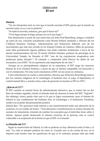 Capitulo nueve
El EST
Historia
―No me interpreten mal; no creo que el mundo necesite el EST; pienso que el mundo no
necesita nada; ya es y eso es perfecto.‖
―Si nadie lo necesita, entonces ¿por qué lo haces tú?‖
―Yo lo hago porque lo hago, porque eso es lo que hago.‖1
Esta declaración es parte de una entrevista con John Paul Rosenberg, antiguo vendedor
de autos de uso, conocido actualmente como Wemer Erhard, fundador y director del est
(―Edhard Seminars Trailing‖, Adiestramiento por Seminarios Edhard), uno de los
movimientos que más han crecido en los Estados Unidos de América. Miles de personas,
entre ellas prominentes figuras públicas, han dado ardientes testimonios a favor de los
efectos transformadores del est. El doctor Herbert Hansher, profesor de psicología en la
Universidad Temple, ha llamado al EST ―una de las experiencias terapéuticas más
poderosas jamás ideadas‖.2 El cantante y compositor John Denver ha dicho de sus
encuentros con el EST: ―Es la experiencia más importante de mi vida.‖3
Aunque no es principalmente religioso en su naturaleza, el EST niega las creencias
básicas de la fe cristiana histórica, a pesar de que se declara compatible con Jesucristo y
con el cristianismo. Por esta razón estudiamos al EST con las sectas no cristianas.
Como información en cuanto a antecedentes, diremos que Erhard [o Rosenberg] anduvo
por los caminos religiosos de la cientología, el budismo Zen, el yoga, el hipnotismo, el
control mental Silva y muchos otros, antes de presentar al mundo su EST en 1971.4
¿Qué es el EST?
El EST consiste en sesenta horas de adiestramiento intensivo, que se suelen dar en dos
fines de semana seguidos, donde el iniciado trata de alcanzar la meta del EST: ―lograrlo‖.
Sin embargo, nunca queda claro qué es lo que se logra exactamente, pues el sistema de
Erhard es una combinación del budismo Zen, la Cientología y el hinduismo Vendanta,
unidos con el poder del pensamiento positivo
Erhard dice: ―No queremos nada inferior a una transformación total; una alteración de la
sustancia, no un cambio de forma.”5 Esta alteración o transformación se realiza durante las
sesiones de tratamiento, tratando de cambiar los conceptos que el individuo tiene sobre sí
mismo. Apenas queda destrozado el sistema creencias de la persona, ésta se vuelve
vulnerable a la aceptación de la forma en que el EST ve el mundo.
La filosofía dal EST
Según la cosmovisión de Erhard, la vida es perfecta; no hay diferencia entre el bien y el
mal. ―La vida es siempre perfecta tal como es. Cuando uno se da cuenta de eso, no le
importa cuán fuertes sean las apariencias de que es lo contrario, porque sabe que todo
 