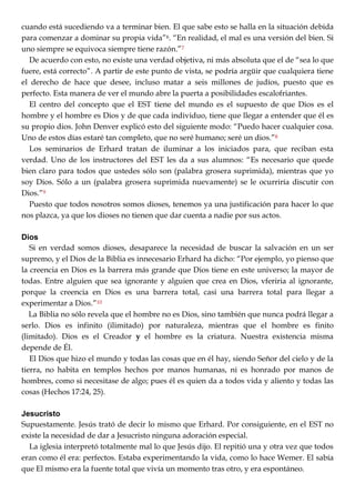 cuando está sucediendo va a terminar bien. El que sabe esto se halla en la situación debida
para comenzar a dominar su propia vida‖6. ―En realidad, el mal es una versión del bien. Si
uno siempre se equivoca siempre tiene razón.‖7
De acuerdo con esto, no existe una verdad objetiva, ni más absoluta que el de ―sea lo que
fuere, está correcto‖. A partir de este punto de vista, se podría argüir que cualquiera tiene
el derecho de hace que desee, incluso matar a seis millones de judíos, puesto que es
perfecto. Esta manera de ver el mundo abre la puerta a posibilidades escalofriantes.
El centro del concepto que el EST tiene del mundo es el supuesto de que Dios es el
hombre y el hombre es Dios y de que cada individuo, tiene que llegar a entender que él es
su propio dios. John Denver explicó esto del siguiente modo: ―Puedo hacer cualquier cosa.
Uno de estos días estaré tan completo, que no seré humano; seré un dios.‖8
Los seminarios de Erhard tratan de iluminar a los iniciados para, que reciban esta
verdad. Uno de los instructores del EST les da a sus alumnos: ―Es necesario que quede
bien claro para todos que ustedes sólo son (palabra grosera suprimida), mientras que yo
soy Dios. Sólo a un (palabra grosera suprimida nuevamente) se le ocurriría discutir con
Dios.‖9
Puesto que todos nosotros somos dioses, tenemos ya una justificación para hacer lo que
nos plazca, ya que los dioses no tienen que dar cuenta a nadie por sus actos.
Dios
Si en verdad somos dioses, desaparece la necesidad de buscar la salvación en un ser
supremo, y el Dios de la Biblia es innecesario Erhard ha dicho: ―Por ejemplo, yo pienso que
la creencia en Dios es la barrera más grande que Dios tiene en este universo; la mayor de
todas. Entre alguien que sea ignorante y alguien que crea en Dios, vferiria al ignorante,
porque la creencia en Dios es una barrera total, casi una barrera total para llegar a
experimentar a Dios.‖10
La Biblia no sólo revela que el hombre no es Dios, sino también que nunca podrá llegar a
serlo. Dios es infinito (ilimitado) por naturaleza, mientras que el hombre es finito
(limitado). Dios es el Creador y el hombre es la criatura. Nuestra existencia misma
depende de Él.
El Dios que hizo el mundo y todas las cosas que en él hay, siendo Señor del cielo y de la
tierra, no habita en templos hechos por manos humanas, ni es honrado por manos de
hombres, como si necesitase de algo; pues él es quien da a todos vida y aliento y todas las
cosas (Hechos 17:24, 25).
Jesucristo
Supuestamente. Jesús trató de decir lo mismo que Erhard. Por consiguiente, en el EST no
existe la necesidad de dar a Jesucristo ninguna adoración especial.
La iglesia interpretó totalmente mal lo que Jesús dijo. El repitió una y otra vez que todos
eran como él era: perfectos. Estaba experimentando la vida, como lo hace Wemer. El sabía
que El mismo era la fuente total que vivía un momento tras otro, y era espontáneo.
 