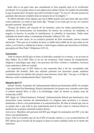 Jesús sólo es un gurú más, que casualmente se hizo popular aquí en la civilización
occidental. Yo no puedo entrar en una iglesia para alabar a Jesús. En cambio, he entendido
lo que él quería decir. El quiere que todo el mundo lo sepa: ―Yo soy tú.‖ De esta manera ha
quedado alterada por completo toda mi manera de ver la religión.‖11
Es difícil entender cómo alguien que lea la Biblia puede creer que Jesús dijo que todos
somos perfectos. Lo cierto es que Jesús dijo: ―Porque si no creéis que yo soy. en vuestros
pecados moriréis‖ (Juan 8:24).
―Porque de dentro, del corazón de los hombres, salen los malos pensamientos, los
adulterios, las fornicaciones, los homicidios, los hurtos, las avaricias, las maldades, el
engaño, la lascivia, la envidia, la maledicencia, la soberbia, la insensatez. Todas estas
maldades de dentro salen, y contaminan al hombre" (Marcos 7:21 – 23).
Además de esto. Jesús, en su exclusiva posición de Dios encarnado, merece nuestra
adoración: ―Para que en el nombre de Jesús se doble toda rodilla de los que están en los
cielos, y en la tierra, y debajo de la tierra: y toda lengua confiese que Jesucristo es el Señor,
para gloria de Dios Padre‖ (Filipenses 2:10, 11).
Conclusión
Todo el sistema del ES gira en tomo al individuo centrado en sí mismo, y no en tomo al
Dios bíblico. En el EST. Dios es un ser sin existencia. Todo sistema de manipulación,
religiosa o psicológica que aleje a las personas del Dios viviente y verdadero, funciona
como anticristo y debe ser evitado.
La experiencia que el EST ofrece es una respuesta falsa a las las, necesidades más
profundas del hombre. Sólo una relación personal con Jesucristo puede satisfacer
verdaderamente los anhelos del corazón razón humano. Jesús dijo: ―Así que, si el Hijo os
libertare, seréis verdaderamente libres‖ (Juan 8:36).
Glosario del EST
Erhard. Wemer. Fundador del Adiestramiento Erhard por Seminarios (EST). Su nombre
original es John Paul Rosenberg. Erhard experimentó con grupos muy variados, entre ellos
el control mental; Silva, el Zen y la Cientología, antes de formar su propia secta de
autoayuda, el EST.
EST. Siglas de ―Erhard Seminars Training‖ (Adiestramiento Erhard por Seminarios). Son
anunciados como sesiones de adiestramiento no religioso para ayudarse a sí mismo,
destinadas a llevar a los participantes a la autorrealización. En ellas se enseña que uno es
su propio dios y que todo lo que experimenta (aun lo malo, como la violencia física) es
producto de su propia voluntad creadora divina.
Instructores. Miembros del personal del EST que dirigen los seminarios del EST y les dan
clases a los participantes.
Juegos. Este es el nombre que les da el EST al mundo exterior y a sus acontecimientos. El
EST afirma que el mundo de los juegos es ilusos La única realidad existe en la mente del
individuo.
 
