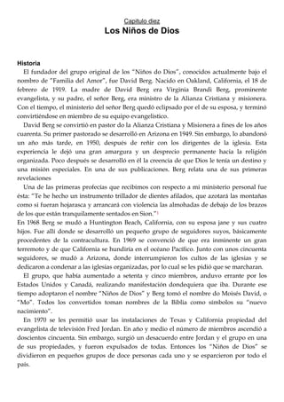Capitulo diez
Los Niños de Dios
Historia
El fundador del grupo original de los ―Niños do Dios‖, conocidos actualmente bajo el
nombro de ‖Familia del Amor‖, fue David Berg. Nacido en Oakland, California, el 18 de
febrero de 1919. La madre de David Berg era Virginia Brandi Berg, prominente
evangelista, y su padre, el señor Berg, era ministro de la Alianza Cristiana y misionera.
Con el tiempo, el ministerio del señor Berg quedó eclipsado por el de su esposa, y terminó
convirtiéndose en miembro de su equipo evangelistico.
David Berg se convirtió en pastor do la Alianza Cristiana y Misionera a fines de los años
cuarenta. Su primer pastorado se desarrolló en Arizona en 1949. Sin embargo, lo abandonó
un año más tarde, en 1950, después de reñir con los dirigentes de la iglesia. Esta
experiencia le dejó una gran amargura y un desprecio permanente hacia la religión
organizada. Poco después se desarrolló en él la creencia de que Dios le tenía un destino y
una misión especiales. En una de sus publicaciones. Berg relata una de sus primeras
revelaciones
Una de las primeras profecías que recibimos con respecto a mi ministerio personal fue
ésta: ―Te he hecho un instrumento trillador de dientes afilados, que azotará las montañas
como si fueran hojarasca y arrancará con violencia las almohadas de debajo de los brazos
de los que están tranquilamente sentados en Sion.‖1
En 1968 Berg se mudó a Huntington Beach, California, con su esposa jane y sus cuatro
hijos. Fue allí donde se desarrolló un pequeño grupo de seguidores suyos, básicamente
procedentes de la contracultura. En 1969 se convenció de que era inminente un gran
terremoto y de que California se hundiría en el océano Pacífico. Junto con unos cincuenta
seguidores, se mudó a Arizona, donde interrumpieron los cultos de las iglesias y se
dedicaron a condenar a las iglesias organizadas, por lo cual se les pidió que se marcharan.
El grupo, que había aumentado a setenta y cinco miembros, anduvo errante por los
Estados Unidos y Canadá, realizando manifestación dondequiera que iba. Durante ese
tiempo adoptaron el nombre ―Niños de Dios‖ y Berg tomó el nombre do Moisés David, o
―Mo‖. Todos los convertidos toman nombres de la Biblia como símbolos su ―nuevo
nacimiento‖.
En 1970 se les permitió usar las instalaciones de Texas y California propiedad del
evangelista de televisión Fred Jordan. En año y medio el número de miembros ascendió a
doscientos cincuenta. Sin embargo, surgió un desacuerdo entre Jordan y el grupo en una
de sus propiedades, y fueron expulsados de todas. Entonces los ―Niños de Dios‖ se
dividieron en pequeños grupos de doce personas cada uno y se esparcieron por todo el
país.
 
