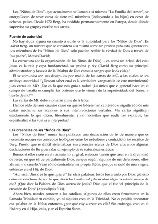 Los ―Niños de Dios‖, que actualmente se llaman a sí mismos ―La Familia del Amor‖, se
enorgullecen de tener cerca de siete mil miembros (incluyendo a los hijos) en cerca de
ochenta países. Desde 1972 Berg, ha residido permanentemente en Europa, desde donde
supervisa su grupo y escribe sus cartas.
Fuente de autoridad
No hay duda alguna en cuanto a quién es la autoridad para los ―Niños de Dios‖. Es
David Berg, un hombre que se considera a sí mismo como un profeta para esta generación.
Los miembros de los ―Niños de Dios‖ sólo pueden recibir la verdad de Dios a través de
―su padre‖, Moisés David:
La estructura (de la organización de los Niños de Dios)… es como un árbol, del cual
Jesús es la raíz y cepa fundamental, su profeta y rey (David Berg como su principal
administrador, y la savia de la Palabra de Dios como la sangre que le da vida).2
Él se comunica con sus discípulos por medio de las cartas de MO, a las cuales se les
atribuye autoridad: ―¿Desean saber cuál es la verdadera vanguardia de este movimiento?
¡Las cartas de MO! ¡Eso es lo que nos guía a todos! ¡Lo único que el general hace en el
campo de batalla es cumplir las órdenes que le vienen de la superioridad: del Señor, a
través de mo!‖3
Las cartas de MO deben tomarse al pie de la letra:
Hemos oído de unos cuantos casos en que los líderes han cambiado el significado de mis
cartas mediante sus acciones o sus interpretaciones verbales. Mis cartas significan
exactamente lo que dicen, literalmente, y no necesitan que nadie las explique, las
espiritualice o las vuelva a interpretar.4
Las creencias de los “Niños de Dios”
Los ―Niños de Dios‖ nunca han publicado una declaración de fe, de manera que es
necesario recoger sus conceptos teológicos entre los nebulosos y contradictorios escritos de
Berg. Puesto que es difícil sistematizar sus creencias acerca de Dios, citaremos algunas
declaraciones de Berg para dar un ejemplo de su naturaleza errática:
Bueno, si ellos creen en el nacimiento virginal, entonces tienen que creer en la divinidad
de Jesús, en que él fue parcialmente Dios, aunque según algunos de sus defensores, ellos
afirman no creerlo. Vean cómo contradicen su propia Biblia, porque si nació de una virgen,
entonces era el Hijo de Dios.
―Aun así, ¡Dios crea lo que quiere!‖ En otras palabras. Jesús fue creado por Dios. ¡Sí, esto
coincide exactamente con lo que dicen las Escrituras! ¿Recuerdan algún versículo acerca de
eso? ¿Qué dice la Palabra de Dios acerca de Jesús? Dice que él fue "el principio de la
creación de Dios" (Apocalipsis 3:14).
Ahora bien, ustedes conocen a los católicos. Algunos de ellos creen firmemente en la
llamada Trinidad; en cambio, yo ni siquiera creo en la Trinidad. No es posible encontrar
esa palabra en la Biblia; entonces, ¿por qué voy a creer en ella? Sin embargo, creo en el
Padre y en el Hijo. Jesús, y en el Espíritu Santo.
 