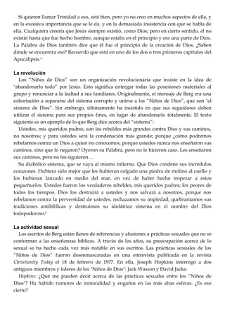 Si quieren llamar Trinidad a eso, esté bien, pero yo no creo en muchos aspectos de ella, y
en la excesiva importancia que se le da. y en la demasiada insistencia con que se habla de
ella. Cualquiera creería que Jesús siempre existió, como Dios; pero en cierto sentido, él no
existió hasta que fue hecho hombre, aunque estaba en el principio y era una parte de Dios.
La Palabra de Dios también dice que él fue el principio de la creación de Dios. ¿Saben
dónde se encuentra eso? Recuerdo que está en uno de los dos o tres primeros capítulos del
Apocalipsis.5
La revolución
Los ―Niños de Dios‖ son un organización revolucionaria que insiste en la idea de
"abandonarlo todo‖ por Jesús. Esto significa entregar todas las posesiones materiales al
grupo y renunciar a la lealtad a sus familiares. Originalmente, el mensaje de Berg era una
exhortación a separarse del sistema corrupto y unirse a los ―Niños de Dios‖, que son "el
sistema de Dios‖. Sin embargo, últimamente ha insistido en que sus seguidores deben
utilizar el sistema para sus propios fines, en lugar de abandonarlo totalmente. El texto
siguiente es un ejemplo de lo que Berg dice acerca del ―sistema‖:
Ustedes, mis queridos padres, son los rebeldes más grandes contra Dios y sus caminos,
no nosotros; y para ustedes será la condenación más grande; porque ¿cómo podremos
rebelarnos contra un Dios a quien no conocemos, porque ustedes nunca nos enseñaron sus
caminos, sino que lo negaron? Oyeron su Palabra, pero no le hicieron caso. Les enseñaron
sus caminos, pero no los siguieron…
Su diabólico sistema, que se vaya al mismo infierno. Que Dios condene sus incrédulos
corazones. Hubiera sido mejor que les hubieran colgado una piedra de molino al cuello y
los hubieran lanzado en medio del mar, en vez de haber hecho tropezar a estos
pequeñuelos. Ustedes fueron los verdaderos rebeldes, mis queridos padres; los peores de
todos los tiempos. Dios los destruirá a ustedes y nos salvará a nosotros, porque nos
rebelamos contra la perversidad de ustedes, rechazamos su impiedad, quebrantamos sus
tradiciones antibiblicas y destruimos su idolátrico sistema en el nombre del Dios
todopoderoso.6
La actividad sexual
Los escritos de Berg están llenos de referencias y alusiones a prácticas sexuales que no se
conforman a las enseñanzas bíblicas. A través de los años, su preocupación acerca de lo
sexual se ha hecho cada vez más notable en sus escritos. Las prácticas sexuales de los
―Niños de Dios‖ fueron desenmascaradas en una entrevista publicada en la revista
Christianity Today el 18 de febrero de 1977. En ella, Joseph Hopkins interrogó a dos
antiguos miembros y líderes de los "Niños de Dios": Jack Wasson y David Jacks:
Hopkins: ¿Qué me pueden decir acerca de las prácticas sexuales entre los ―Niños de
Dios"? Ha habido rumores de inmoralidad y engaños en las más altas esferas. ¿Es eso
cierto?
 