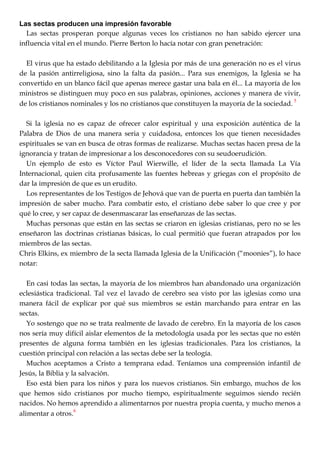 Las sectas producen una impresión favorable
Las sectas prosperan porque algunas veces los cristianos no han sabido ejercer una
influencia vital en el mundo. Pierre Berton lo hacía notar con gran penetración:
El virus que ha estado debilitando a la Iglesia por más de una generación no es el virus
de la pasión antirreligiosa, sino la falta da pasión... Para sus enemigos, la Iglesia se ha
convertido en un blanco fácil que apenas merece gastar una bala en él... La mayoría de los
ministros se distinguen muy poco en sus palabras, opiniones, acciones y manera de vivir,
de los cristianos nominales y los no cristianos que constituyen la mayoría de la sociedad. 5
Si la iglesia no es capaz de ofrecer calor espiritual y una exposición auténtica de la
Palabra de Dios de una manera seria y cuidadosa, entonces los que tienen necesidades
espirituales se van en busca de otras formas de realizarse. Muchas sectas hacen presa de la
ignorancia y tratan de impresionar a los desconocedores con su seudoerudición.
Un ejemplo de esto es Víctor Paul Wierwille, el líder de la secta llamada La Vía
Internacional, quien cita profusamente las fuentes hebreas y griegas con el propósito de
dar la impresión de que es un erudito.
Los representantes de los Testigos de Jehová que van de puerta en puerta dan también la
impresión de saber mucho. Para combatir esto, el cristiano debe saber lo que cree y por
qué lo cree, y ser capaz de desenmascarar las enseñanzas de las sectas.
Muchas personas que están en las sectas se criaron en iglesias cristianas, pero no se les
enseñaron las doctrinas cristianas básicas, lo cual permitió que fueran atrapados por los
miembros de las sectas.
Chris Elkins, ex miembro de la secta llamada Iglesia de la Unificación (―moonies‖), lo hace
notar:
En casi todas las sectas, la mayoría de los miembros han abandonado una organización
eclesiástica tradicional. Tal vez el lavado de cerebro sea visto por las iglesias como una
manera fácil de explicar por qué sus miembros se están marchando para entrar en las
sectas.
Yo sostengo que no se trata realmente de lavado de cerebro. En la mayoría de los casos
nos sería muy difícil aislar elementos de la metodología usada por les sectas que no estén
presentes de alguna forma también en les iglesias tradicionales. Para los cristianos, la
cuestión principal con relación a las sectas debe ser la teología.
Muchos aceptamos a Cristo a temprana edad. Teníamos una comprensión infantil de
Jesús, la Biblia y la salvación.
Eso está bien para los niños y para los nuevos cristianos. Sin embargo, muchos de los
que hemos sido cristianos por mucho tiempo, espiritualmente seguimos siendo recién
nacidos. No hemos aprendido a alimentarnos por nuestra propia cuenta, y mucho menos a
alimentar a otros.
6
 