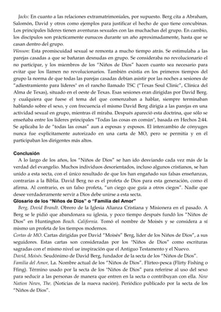 Jacks: En cuanto a las relaciones extramatrimoniales, por supuesto. Berg cita a Abraham,
Salomón, David y otros como ejemplos para justificar el hecho de quo tiene concubinas.
Los principales líderes tienen aventuras sexuales con las muchachas del grupo. En cambio,
los discípulos son prácticamente eunucos durante un año aproximadamente, hasta que se
casan dentro del grupo.
Wosson: Esta promiscuidad sexual se remonta a mucho tiempo atrás. Se estimulaba a las
parejas casadas a que se bañaran desnudas en grupo. Se consideraba no revolucionario el
no participar, y los miembros de los ―Niños de Dios‖ hacen cuanto sea necesario para
evitar que los llamen no revolucionarios. También existía en los primeros tiempos del
grupo la norma de que todas las parejas casadas debían asistir por las noches a sesiones de
―adiestramiento para líderes" en el rancho llamado TSC (―Texas Soul Clinic‖, Clínica del
Alma de Texas), situado en el oeste de Texas. Esas sesiones eran dirigidas por David Berg.
y cualquiera que fuese el tema del que comenzaban a hablar, siempre terminaban
hablando sobre el sexo, y con frecuencia el mismo David Berg dirigía a las parejas en una
actividad sexual en grupo, mientras él miraba. Después apareció esta doctrina, que sólo se
enseñaba entre los líderes principales "Todas las cosas en común", basada en Hechos 2:44.
Se aplicaba lo de ―todas las cosas‖ aun a esposas y esposos. El intercambio de cónyuges
nunca fue explícitamente autorizado en una carta de MO, pero se permitía y en él
participaban los dirigentes más altos.
Conclusión
A lo largo de los años, los ―Niños de Dios‖ se han ido desviando cada vez más de la
verdad del evangelio. Muchos individuos desorientados, incluso algunos cristianos, se han
unido a esta secta, con el único resultado de que los han engañado sus falsas enseñanzas,
contrarias a la Biblia. David Berg no es el profeta de Dios para esta generación, como él
afirma. Al contrario, es un falso profeta, ―un ciego que guía a otros ciegos‖. Nadie que
desee verdaderamente servir a Dios debe unirse a esta secta.
Glosario de los “Niños de Dios” o “Familia del Amor”
Berg, Dovid Brandt. Obrero de la Iglesia Alianza Cristiana y Misionera en el pasado. A
Berg se le pidió que abandonara su iglesia, y poco tiempo después fundó los ―Niños de
Dios‖ en Huntington Beach. California. Tomó el nombre de Moisés y se considera a sí
mismo un profeta de los tiempos modernos.
Cortas de MO. Cartas dirigidas por David ―Moisés‖ Berg, líder de los Niños de Dios‖, a sus
seguidores. Estas cartas son consideradas por los "Niños de Dios‖ como escrituras
sagradas con e! mismo nivel ue inspiración que el Antiguo Testamento y el Nuevo.
David, Moisés. Seudónimo de David Berg, fundador de la secta de los ―Niños de Dios‖.
Familia del Amor, La. Nombre actual de los ―Niños de Dios‖. Flirteo-pesca (Flirty Fishing o
Ffing). Término usado por la secta de los "Niños de Dios‖ para referirse al uso del sexo
para seducir a las personas de manera que entren en la secta o contribuyan con ella. New
Nation News, The. (Noticias de la nueva nación). Periódico publicado por la secta de los
―Niños de Dios‖.
 