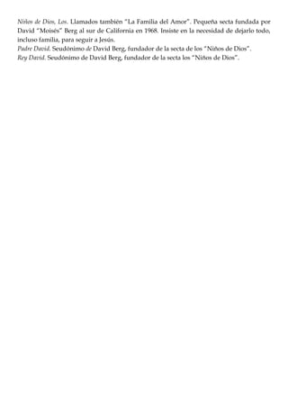 Niños de Dios, Los. Llamados también ―La Familia del Amor‖. Pequeña secta fundada por
David ―Moisés‖ Berg al sur de California en 1968. Insiste en la necesidad de dejarlo todo,
incluso familia, para seguir a Jesús.
Padre David. Seudónimo de David Berg, fundador de la secta de los ―Niños de Dios‖.
Rey David. Seudónimo de David Berg, fundador de la secta los ―Niños de Dios‖.
 