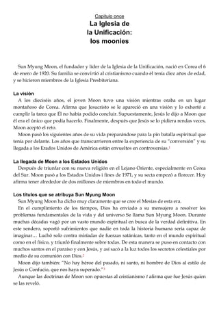Capitulo once
La Iglesia de
la Unificación:
los moonies
Sun Myung Moon, el fundador y líder de la Iglesia de la Unificación, nació en Corea el 6
de enero de 1920. Su familia se convirtió al cristianismo cuando él tenía diez años de edad,
y se hicieron miembros de la Iglesia Presbiteriana.
La visión
A los dieciséis años, el joven Moon tuvo una visión mientras oraba en un lugar
montañoso de Corea. Afirma que Jesucristo se le apareció en una visión y lo exhortó a
cumplir la tarea que Él no había podido concluir. Supuestamente, Jesús le dijo a Moon que
él era el único que podía hacerlo. Finalmente, después que Jesús se lo pidiera rendas veces,
Moon aceptó el reto.
Moon pasó los siguientes años de su vida preparándose para la pin batalla espiritual que
tenía por delante. Los años que transcurrieron entre la experiencia de su ―conversión‖ y su
llegada a los Erados Unidos de América están envueltos en controversias.1
La llegada de Moon a los Estados Unidos
Después de triunfar con su nueva religión en el Lejano Oriente, especialmente en Corea
del Sur. Moon pasó a los Estados Unidos i fines de 1971, y su secta empezó a florecer. Hoy
afirma tener alrededor de dos millones de miembros en todo el mundo.
Los títulos que se atribuya Sun Myung Moon
Sun Myung Moon ha dicho muy claramente que se cree el Mesías de esta era.
En el cumplimiento de los tiempos, Dios ha enviado a su mensajero a resolver los
problemas fundamentales de la vida y del universo Se llama Sun Myung Moon. Durante
muchas décadas vagó por un vasto mundo espiritual en busca de la verdad definitiva. En
este sendero, soportó sufrimientos que nadie en toda la historia humana sería capaz de
imaginar… Luchó solo contra miríadas de fuerzas satánicas, tanto en el mundo espiritual
como en el físico, y triunfó finalmente sobre todas. De esta manera se puso en contacto con
muchos santos en el paraíso y con Jesús, y así sacó a la luz todos los secretos celestiales por
medio de su comunión con Dios.2
Moon dijo también: ―No hay héroe del pasado, ni santo, ni hombre de Dios al estilo de
Jesús o Confucio, que nos haya superado.‖3
Aunque las doctrinas de Moon son opuestas al cristianismo t afirma que fue Jesús quien
se las reveló.
 