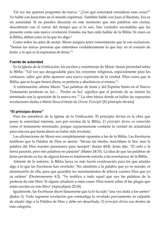 Tal vez me quieran preguntar de nuevo: ―¿Con qué autoridad consideras esas cosas?‖
Yo hablé con Jesucristo en el mundo espiritual. También hablé con Juan el Bautista. Esa es
mi autoridad. Si no pueden discernir en este momento que mis palabras son ciertas,
descubrirán con el correr del tiempo que sí lo son. Son verdades escondidas que les
presento como una nueva revelación Ustedes me han oído hablar de la Biblia. Si creen en
la Biblia, deben creer en lo que les digo.4
Como todos los jefes de sectas. Moon asegura tener conocimiento que le son exclusivos.
―Somos las únicas personas que entendeos verdaderamente lo que hay en el corazón de
Jesús, y lo que es la esperanza de Jesús.‖5
Fuente de autoridad
En la Iglesia de la Unificación, los escritos y enseñanzas de Moon: tienen prioridad sobre
la Biblia: ―Tal vez sea desagradable para los creyentes religiosos, especialmente para los
cristianos, saber que debe aparecer una nueva expresión de la verdad. Ellos creen que la
Biblia, que es lo que tienen ahora, es perfecta y absoluta en sí misma.‖6
A continuación, afirma Moon: ―Las palabras de Jesús y del Espíritu Santo en el Nuevo
Testamento perderán su luz… ‗Perder su luz‘ significa que el período de su misión ha
terminado con la aparición de la nueva era.‖7 La obra básica donde se hallan las supuestas
revelaciones dadas a Moon lleva el título de Divine Principle [El principio divino].
“El principio divino”
Para los miembros de la Iglesia de la Unificación. El principio divino es la obra que
posee la autoridad máxima, aun por encima de la Biblia. El principio divino es conocido
como el testamento terminado, porque supuestamente contiene la verdad de actualidad
para esta era que hasta ahora no había sido revelada.
Las afirmaciones de Moon son completamente opuestas a las de la Biblia. Las Escrituras
testifican que la Palabra de Dios es eterna. "Sécase las hierba, marchítase la flor; mas la
palabra del Dios nuestro permanece para siempre" (Isaías 40:8). Jesús dijo: "El cielo y la
tierra pasarán, pero mis palabras no pasarán" (Mateo 24:35). La idea de que las palabras de
Jesús perderán su luz de alguna forma es totalmente extraña a las enseñanzas de la Biblia.
Además de lo anterior, la Biblia lanza su más fuerte condenación para los que añadan
algo a lo que las Escrituras han revelado: "No añadiréis a la palabra que yo os mando, ni
disminuiréis de ella, para que guardéis los mandamientos de Jehová vuestro Dios que yo
os ordeno" (Deuteronomio 4:2). "Yo testifico a todo aquel que oye las palabras de la
profecía de este libro: Si alguno añadiere a estas cosas. Dios traerá sobre él las plagas que
están escritas en este libro" (Apocalipsis 22:18).
Igualmente, las Escrituras dicen llanamente que la fe ha sido "una vez dada a los santos"
(Judas 3). Toda supuesta revelación que contradiga lo revelado previamente, es culpable
de añadir algo a la Palabra de Dios y debe ser desechada. El principio divino cae dentro de
esta categoría.
 