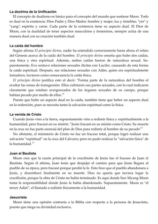La doctrina de la Unificación
El concepto de dualismo es básico para el concepto del mundo que sostiene Moon. Todo
es dual en la existencia: Dios Padre y Dios Madre; hombre y mujer; luz y tinieblas; "yin" y
"yang"; espíritu y carne. Cada parte de la existencia tiene su aspecto dual. El Dios de
Moon, con la dualidad de tener aspectos masculinos y femeninos, siempre actúa de una
manera dual con su creación también dual.
La caída del hombre
Según afirma El principio divino, nadie ha entendido correctamente hasta ahora el relato
del Génesis acerca de la caída del hombre. El principio divino enseña que hubo dos caídas,
una física y otra espiritual. Además, ambas caídas fueron de naturaleza sexual. Su-
puestamente, Eva sostuvo relaciones sexuales ilícitas con Lucifer, causando de esta forma
la caída espiritual. Después, sus relaciones sexuales con Adán, quien era espiritualmente
inmaduro, tuvieron como consecuencia la caída física.
El principio divino justifica esto al decir: "Forma parte de la naturaleza del hombre el
ocultar las zonas de transgresión. Ellos cubrieron sus partes sexuales, con lo cual indicaron
claramente que estaban avergonzados de los órganos sexuales de su cuerpo, porque
habían pecado por medio de ellos."8
Puesto que hubo un aspecto dual en la caída, también tiene que haber un aspecto dual
en la redención, pues se necesita tanto la salvación espiritual como la física.
La venida de Cristo
Cuando Jesús vino a la tierra, supuestamente vino a redimir física y espiritualmente a la
humanidad, pero fracasó en su misión: ―Jesús fracasó en su misión como Cristo. Su muerte
en la cruz no fue parte esencial del plan de Dios para redimir al hombre de su pecado‖9
No obstante, el ministerio de Cristo no fue un fracaso total, porque logró realizar una
salvación ―espiritual‖ en la cruz del Calvario; pero no pudo realizar la ―salvación física" de
la humanidad.10
Juan el Bautista
Moon cree que la razón principal de la crucifixión de Jesús fue el fracaso de Juan el
Bautista. Según él afirma, Juan tenía que despejar el camino para que Jesús llegara al
pueblo de su época, pero fracasó porque perdió la fe. Esto hizo que el pueblo abandonara a
Jesús, y desembocó finalmente en su muerte. Dios no quería que tuviera lugar la
crucifixión, porque la obra de Cristo no había terminado. Es aquí donde Sun Myung Moon
toma la responsabilidad donde Jesús la había abandonado. Supuestamente. Moon es "el
tercer Adán‖, el llamado a redimir físicamente a la humanidad.
Jesucristo
Moon tiene una opinión contraria a la Biblia con respecto a la persona de Jesucristo,
puesto que niega su divinidad exclusiva.
 