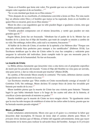 ―Jesús es el hombre que tiene este valor. Por grande que sea su valor, no puede asumir
ningún valor superior al de un hombre…‖11
―Se ve con claridad que Jesús no es Dios mismo.‖12
―Pero después de su crucifixión, el cristianismo convirtió a Jesús en Dios. Por esta razón
hay un abismo entre Dios y el hombre que nunca se ha superado. Jesús es un hombre en
quien Dios se encarnó, pero no es Dios mismo.‘‘13
Moon les dice a sus seguidores que no sólo pueden llegar a igualarse a Jesús, sino que
también pueden superarlo.
―Ustedes pueden compararse con el mismo Jesucristo, y sentir que pueden ser más
grandes que él.‖14
Según Moon, Jesús fue un fracasado. "Abraham fue el padre de la fe. Moisés fue un
hombre de fe y Jesús fue el Hijo del hombre, que trató de cumplir su misión a cambio de
su vida. Sin embargo, todos ellos, cada cual a su manera, fracasaron."15
Al hablar de la obra de Cristo, el escritor de la epístola a los Hebreos dice ―Porque con
una sola ofrenda hizo perfectos para siempre a los santificados‖ (Hebreos 10:14). Las
Escrituras testifican que la obra de Cristo sobre la cruz fue completa y suficiente para
asegurar la salvación del individuo. Jesús cumplió todo lo que era necesario para la
salvación plena de la humanidad. No fue un fracasado.
La muerte de Cristo
La Biblia afirma claramente que Jesucristo vino a esta tierra con el propósito específico
de morir por los pecados del mundo: "Como el Hijo del Hombre no vino para ser servido,
sino para servir, y dar su vida en rescate por muchos" (Mateo 20:28).
En cambio, el Reverendo Moon enseña lo contrario: "Por tanto, debemos darnos cuenta
de que Jesús no vino a morir en la cruz."16
Las Escrituras enseñan que "Dios estaba en Cristo reconciliando consigo al mundo" (2
Corintios 5:19). Sin embargo, Moon declara: El cuerpo físico de Jesús fue invadido por
Satanás por medio de la cruz."17
Moon también piensa que la muerte de Cristo fue una victoria para Satanás: ―Satanás
logró lo que había intentado hacer a lo largo de los cuatro mil años de la historia, al
crucificar a Jesús ejerciendo al máximo su poder.‖18
Enseña también que la muerte de Cristo no tuvo ningún efecto: "Es igualmente cierto
que la cruz ha sido incapaz de establecer el reino de los cielos sobre la tierra, puesto que no
ha borrado nuestro pecado original."19
Moon, ¿el Mesías?
Como señalamos anteriormente, Moon cree que es él quien va a terminar la labor que
Jesucristo dejó incompleta. El fracaso de Jesús dejó el camino abierto para Moon. El
principio divino declara que el Mesías, el Señor del segundo advenimiento, tenía que nacer
físicamente en la tierra para realizar la salvación física del hombre. Aunque ni El principio
 