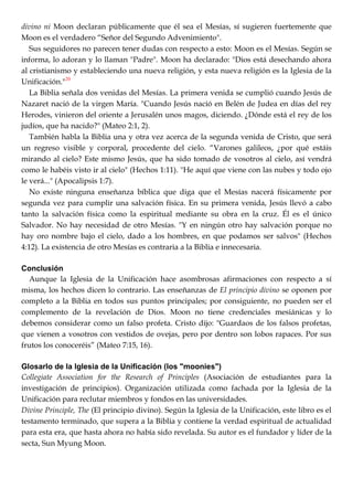 divino ni Moon declaran públicamente que él sea el Mesías, sí sugieren fuertemente que
Moon es el verdadero ―Señor del Segundo Advenimiento".
Sus seguidores no parecen tener dudas con respecto a esto: Moon es el Mesías. Según se
informa, lo adoran y lo llaman "Padre". Moon ha declarado: "Dios está desechando ahora
al cristianismo y estableciendo una nueva religión, y esta nueva religión es la Iglesia de la
Unificación."20
La Biblia señala dos venidas del Mesías. La primera venida se cumplió cuando Jesús de
Nazaret nació de la virgen María. "Cuando Jesús nació en Belén de Judea en días del rey
Herodes, vinieron del oriente a Jerusalén unos magos, diciendo. ¿Dónde está el rey de los
judíos, que ha nacido?" (Mateo 2:1, 2).
También habla la Biblia una y otra vez acerca de la segunda venida de Cristo, que será
un regreso visible y corporal, procedente del cielo. ―Varones galileos, ¿por qué estáis
mirando al cielo? Este mismo Jesús, que ha sido tomado de vosotros al cielo, así vendrá
como le habéis visto ir al cielo" (Hechos 1:11). "He aquí que viene con las nubes y todo ojo
le verá..." (Apocalipsis 1:7).
No existe ninguna enseñanza bíblica que diga que el Mesías nacerá físicamente por
segunda vez para cumplir una salvación física. En su primera venida, Jesús llevó a cabo
tanto la salvación física como la espiritual mediante su obra en la cruz. Él es el único
Salvador. No hay necesidad de otro Mesías. "Y en ningún otro hay salvación porque no
hay oro nombre bajo el cielo, dado a los hombres, en que podamos ser salvos" (Hechos
4:12). La existencia de otro Mesías es contraria a la Biblia e innecesaria.
Conclusión
Aunque la Iglesia de la Unificación hace asombrosas afirmaciones con respecto a sí
misma, los hechos dicen lo contrario. Las enseñanzas de El principio divino se oponen por
completo a la Biblia en todos sus puntos principales; por consiguiente, no pueden ser el
complemento de la revelación de Dios. Moon no tiene credenciales mesiánicas y lo
debemos considerar como un falso profeta. Cristo dijo: "Guardaos de los falsos profetas,
que vienen a vosotros con vestidos de ovejas, pero por dentro son lobos rapaces. Por sus
frutos los conoceréis‖ (Mateo 7:15, 16).
Glosarlo de la Iglesia de la Unificación (los "moonies")
Collegiate Association for the Research of Principles (Asociación de estudiantes para la
investigación de principios). Organización utilizada como fachada por la Iglesia de la
Unificación para reclutar miembros y fondos en las universidades.
Divine Principle, The (El principio divino). Según la Iglesia de la Unificación, este libro es el
testamento terminado, que supera a la Biblia y contiene la verdad espiritual de actualidad
para esta era, que hasta ahora no había sido revelada. Su autor es el fundador y líder de la
secta, Sun Myung Moon.
 