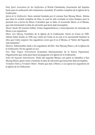 Holy Spirit Association for the Unification of World Christianity (Asociación del Espíritu
Santo para la unificación del cristianismo mundial). El nombre completo de la Iglesia de la
Unificación.
Iglesia de la Unificación. Secta oriental fundada por el coreano Sun Myung Moon. Afirma
que tiene la verdad completa de Dios, la cual ha sido revelada en estos tiempos para la
presente era a través de Moon. Considera que su líder, el reverendo Moon, es el Mesías,
que está terminando la obra de salvación que Jesús dejó incompleta.
Master Speaks (El maestro habla). Cintas magnetofónicas y transcripciones de mensajes de
Moon a sus seguidores.
Moon, Sun Myung. Fundador de la Iglesia de la Unificación. Nació en Corea en 1920.
Afirma haber tenido en 1936 una visión de Cristo en la cual se le encomendó finalizar la
obra que Cristo empezó. Sus seguidores creen que él es el Mesías, el "Señor del Segundo
Advenimiento‖.
Moonies. Sobrenombre dado a los seguidores del Rev. Sun Myung Moon y de la Iglesia de
la Unificación. No les agrada su uso.
New Hope Singers International (Cantantes Internacionales de la Nueva Esperanza).
Organización que canta para hacer propaganda a la Iglesia de la Unificación.
Señor del Segundo Advenimiento. Título del segundo Mesías, con quien se identifica a Sun
Myung Moon, quien viene a terminar la obra de salvación que Jesucristo dejó incompleta.
Verdadero Padre y Verdadera Madre. Títulos que dan a Moon y a su esposa los seguidores de
la Iglesia de la Unificación.
 