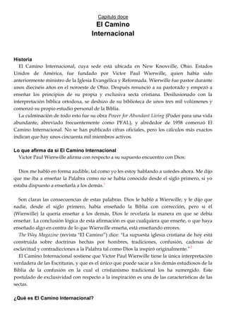 Capitulo doce
El Camino
Internacional
Historia
El Camino Internacional, cuya sede está ubicada en New Knoxville, Ohio. Estados
Unidos de América, fue fundado por Victor Paul Wierwille, quien había sido
anteriormente ministro de la Iglesia Evangélica y Reformada. Wierwille fue pastor durante
unos dieciséis años en el noroeste de Ohio. Después renunció a su pastorado y empezó a
enseñar los principios de su propia y exclusiva secta cristiana. Desilusionado con la
interpretación bíblica ortodoxa, se deshizo de su biblioteca de unos tres mil volúmenes y
comenzó su propio estudio personal de la Biblia.
La culminación de todo esto fue su obra Power for Abundant Living (Poder para una vida
abundante, abreviado frecuentemente como PFAL), y alrededor de 1958 comenzó El
Camino Internacional. No se han publicado cifras oficiales, pero los cálculos más exactos
indican que hay unos cincuenta mil miembros activos.
Lo que afirma da sí El Camino Internacional
Victor Paul Wierwille afirma con respecto a su supuesto encuentro con Dios:
Dios me habló en forma audible, tal como yo les estoy hablando a ustedes ahora. Me dijo
que me iba a enseñar la Palabra como no se había conocido desde el siglo primero, si yo
estaba dispuesto a enseñarla a los demás.1
Son claras las consecuencias de estas palabras. Dios le habló a Wierwille, y le dijo que
nadie, desde el siglo primero, había enseñado la Biblia con corrección, pero si él
(Wierwille) la quería enseñar a los demás, Dios le revelaría la manera en que se debía
enseñar. La conclusión lógica de esta afirmación es que cualquiera que enseñe, o que haya
enseñado algo en contra de lo que Wierwille enseña, está enseñando errores.
The Way Magazine (revista "El Camino‖) dice: "La supuesta iglesia cristiana de hoy está
construida sobre doctrinas hechas por hombres, tradiciones, confusión, cadenas de
esclavitud y contradicciones a la Palabra tal como Dios la inspiró originalmente.‖2
El Camino Internacional sostiene que Victor Paul Wierwille tiene la única interpretación
verdadera de las Escrituras, y que es el único que puede sacar a los demás estudiosos de la
Biblia de la confusión en la cual el cristianismo tradicional los ha sumergido. Este
postulado de exclusividad con respecto a la inspiración es una de las características de las
sectas.
¿Qué es El Camino Internacional?
 