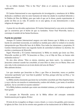 En un folleto titulado "This is the Way‖ (Este es el camino), se da la siguiente
explicación:
El Camino Internacional es una organización de investigación y enseñanza de la Biblia
dedicada a establecer ante los seres humanos de todas las edades la exactitud inherente a
la Palabra de Dios (la Biblia), para que todo el que así lo desee, pueda experimentar el
poder de Dios en su vida. El camino no es una iglesia, ni una denominación o secta
religiosa de ningún tipo.3
A pesar de sus elevadas aspiraciones, El Camino Internacional es una secta no cristiana,
que se caracteriza por el hecho de que su fundador, Victor Paul Wierwille, tuerce y
corrompe el sentido de las Santas Escrituras.
Fuente de autoridad
Aunque El Camino Internacional asegura con toda firmeza que la Biblia es su única
fuente de autoridad reconocida, en realidad su medida para saber la verdad es la extraña
interpretación que Wierwille hace de la Biblia. Para todas las intenciones y propósitos, El
Camino Internacional tiene una segunda fuente de autoridad al elaborar su doctrina: los
escritos y enseñanzas de Wierwille.
Según Wierwille y El Camino Internacional, la Biblia no enseña que Jesús sea Dios.
Wierwille escribió en 1975: "Si Jesucristo es Dios, y no el Hijo de Dios, no hemos sido
redimidos todavía."4
En otra obra afirma: "Dios es eterno, mientras que Jesús nació... La existencia de
Jesucristo comenzó cuando fue concebido, al crear Dios su alma viva en María. Dios creó
esta vida, le dio existencia en un óvulo dentro del seno de María.‖5
Más adelante declara:
Los que enseñan que Jesucristo es Dios y que Dios es Jesucristo, nunca se podrán
"presentar aprobados" por "usar bien la palabra‖ de Dios, porque sólo hay un Dios, y "no
tendrás otros dioses".
La Biblia enseña claramente que Jesús fue un hombre concebido por Dios Espíritu Santo,
y cuya vida fue sin mancha ni contaminación, cordero del rebaño, y por tanto, el sacrificio
perfecto. Así se convirtió en nuestro redentor.6
Si la Biblia hubiera enseñado que existe una trinidad cristiana, yo la habría aceptado de
buen grado.7
El concepto de Wierwille acerca de la Biblia difiere del concepto sostenido
históricamente por la iglesia. Él dice:
El texto de los evangelios se dirige a veces a Israel, y a veces a los gentiles, pero nunca a
la Iglesia de Dios. Uno de los errores más grandes en las traducciones de la Biblia ha sido
 
