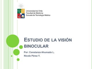 ESTUDIO DE LA VISIÓN
BINOCULAR
Por: Constanza Ahumada L.
Nicole Pérez Y.
Universidad de Chile
Facultad de Medicina
Escuela de Tecnología Médica
 