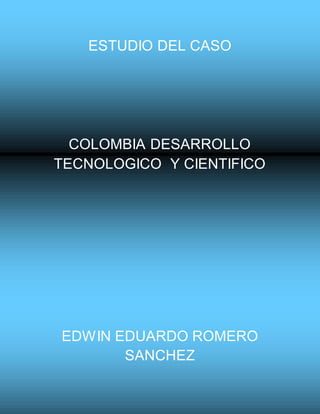 ESTUDIO DEL CASO
COLOMBIA DESARROLLO
TECNOLOGICO Y CIENTIFICO
EDWIN EDUARDO ROMERO
SANCHEZ
 