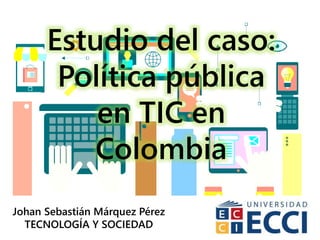 Estudio del caso:
Política pública
en TIC en
Colombia
Johan Sebastián Márquez Pérez
TECNOLOGÍA Y SOCIEDAD
 