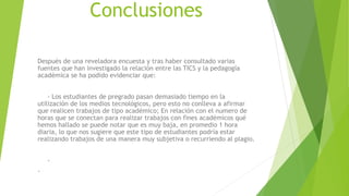 Conclusiones
Después de una reveladora encuesta y tras haber consultado varias
fuentes que han investigado la relación entre las TICS y la pedagogía
académica se ha podido evidenciar que:
- Los estudiantes de pregrado pasan demasiado tiempo en la
utilización de los medios tecnológicos, pero esto no conlleva a afirmar
que realicen trabajos de tipo académico; En relación con el numero de
horas que se conectan para realizar trabajos con fines académicos qué
hemos hallado se puede notar que es muy baja, en promedio 1 hora
diaria, lo que nos sugiere que este tipo de estudiantes podría estar
realizando trabajos de una manera muy subjetiva o recurriendo al plagio.
-
-
 