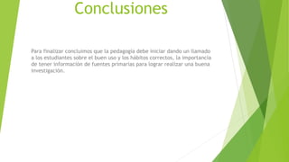 Conclusiones
Para finalizar concluimos que la pedagogía debe iniciar dando un llamado
a los estudiantes sobre el buen uso y los hábitos correctos, la importancia
de tener información de fuentes primarias para lograr realizar una buena
investigación.
 