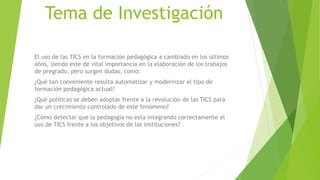 Tema de Investigación
El uso de las TICS en la formación pedagógica a cambiado en los últimos
años, siendo este de vital importancia en la elaboración de los trabajos
de pregrado, pero surgen dudas, como:
¿Qué tan conveniente resulta automatizar y modernizar el tipo de
formación pedagógica actual?
¿Qué políticas se deben adoptar frente a la revolución de las TICS para
dar un crecimiento controlado de este fenómeno?
¿Cómo detectar que la pedagogía no esta integrando correctamente el
uso de TICS frente a los objetivos de las instituciones?
 