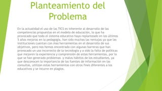 Planteamiento del
Problema
En la actualidad el uso de las TICS es inherente al desarrollo de las
competencias propuestas en el modelo de educación, lo que ha
provocado que todo el sistema educativo haya replanteado en los últimos
5 años mejoras en la pedagogía, han sido muchas las ventajas ya que las
instituciones cuentan con mas herramientas en el desarrollo de sus
objetivos, pero nos hemos encontrado con algunas barreras que han
provocado un uso incorrecto de la tecnología y a sido la falta de políticas
que mejoren la experiencia y comprensión de estas herramientas, por lo
que se han generado problemas y malos hábitos de los estudiantes, ya
que desconocen la importancia de las fuentes de información en las
consultas, utilizan estas herramientas con otros fines diferentes a los
educativos y se incurre en plagios.
 