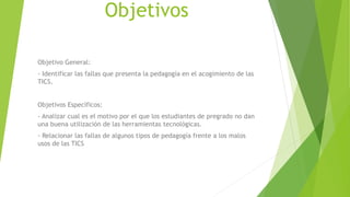 Objetivos
Objetivo General:
- Identificar las fallas que presenta la pedagogía en el acogimiento de las
TICS.
Objetivos Específicos:
- Analizar cual es el motivo por el que los estudiantes de pregrado no dan
una buena utilización de las herramientas tecnológicas.
- Relacionar las fallas de algunos tipos de pedagogía frente a los malos
usos de las TICS
 