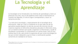 La Tecnología y el
Aprendizaje
La tecnología se ha introducido a los sistemas de aprendizaje y tiene un
potencial muy alto, hoy en día podemos tener toda la información en
cuestión de segundos, el reto es lograr conceptualizar y hacer un
raciocinio de esta.
* La meta de la tecnología, y especialmente de la tecnología de la
información, debe ser crear un ambiente en el que cada uno de los
aprendices pueda disponer no solo de una serie de recursos sino de
maestros expertos en diferentes disciplinas ubicados en diferentes sitios,
con un maestro/mentor que ayude a organizar la información y ayude al
estudiante a profundizar su conocimiento en ciertas áreas. Esto es muy
costoso hoy en día, pero existe la esperanza de que varias tecnologías en
las que se está trabajando y que se listan a continuación puedan
convertirlo en realidad en el futuro.
*Ruzena Bajcsy Directora del Centro de Investigación para la Tecnología de la Información para el Beneficio de la Sociedad de la
Universidad de California en Berkeley.
 