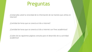 Preguntas
¿Comprueba usted la veracidad de la información de las fuentes que utiliza en
internet?
¿Cantidad de horas que se conecta al día a internet?
¿Cantidad de horas que se conecta al día a internet con fines académicos?
¿Cuáles de las siguientes páginas consulta para el desarrollo de su actividad
académica?
 