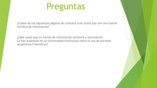 Preguntas
¿Cuáles de las siguientes páginas de consulta cree usted que son una fuente
verídica de información?
¿Sabe usted que es fuente de información primaria y secundaria?
Le han enseñado en su Universidad/Institución sobre el uso de portales
Académico/Científicos?
 