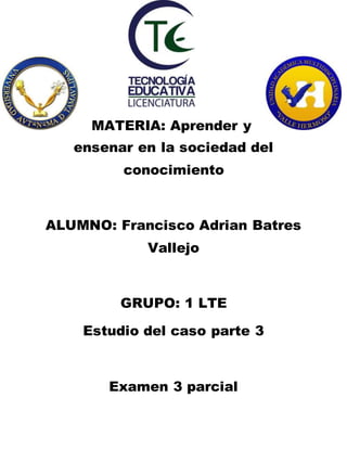 MATERIA: Aprender y 
ensenar en la sociedad del 
conocimiento 
ALUMNO: Francisco Adrian Batres 
Vallejo 
GRUPO: 1 LTE 
Estudio del caso parte 3 
Examen 3 parcial 
 