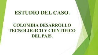 ESTUDIO DEL CASO.
COLOMBIA DESARROLLO
TECNOLOGICO Y CIENTIFICO
DEL PAIS.
 