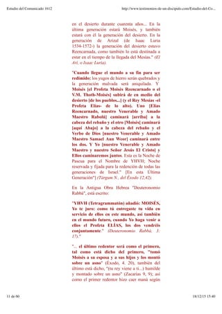 en el desierto durante cuarenta años... En la
última generación estará Moisés, y también
estará con él la generación del desierto. En la
generación de Arizal (de Isaac Luria
1534-1572-) la generación del desierto estuvo
Reencarnada, como también lo está destinada a
estar en el tiempo de la llegada del Mesías." (El
Arí, o Isaac Luria).
"Cuando llegue el mundo a su fin para ser
redimido: los yugos de hierro serán quebrados y
la generación malvada será aniquilada. Y
Moisés [el Profeta Moisés Reencarnado o el
V.M. Thoth-Moisés] subirá de en medio del
desierto [de los pueblos...] (y el Rey Mesías -el
Profeta Elías- de lo alto). Uno [Elías
Reencarnado, nuestro Venerable y Amado
Maestro Rabolú] caminará [arriba] a la
cabeza del rebaño y el otro [Moisés[ caminará
[aquí Abajo] a la cabeza del rebaño y el
Verbo de Dios [nuestro Venerable y Amado
Maestro Samael Aun Weor] caminará entre
los dos. Y Yo [nuestro Venerable y Amado
Maestro y nuestro Señor Jesús El Cristo] y
Ellos caminaremos juntos. Esta es la Noche de
Pascua para el Nombre de YHVH; Noche
reservada y fijada para la redención de todas las
generaciones de Israel." [En esta Última
Generación"] (Tárgum N., del Éxodo 12,42).
En la Antigua Obra Hebrea "Deuteronomio
Rabbá", está escrito:
"YHVH (Tetragrammatón) añadió: MOISÉS,
Yo te juro: como tú entregaste tu vida en
servicio de ellos en este mundo, así también
en el mundo futuro, cuando Yo haga venir a
ellos el Profeta ELÍAS, los dos vendréis
conjuntamente." (Deuteronomio Rabbá, 3:
17)."
"... el último redentor será como el primero,
tal como está dicho del primero, "tomó
Moisés a su esposa y a sus hijos y los montó
sobre un asno" (Éxodo, 4. 20), también del
último está dicho, "(tu rey viene a ti...) humilde
y montado sobre un asno" (Zacarías 9, 9); así
como el primer redentor hizo caer maná según
Estudio del Comunicado 1612 http://www.testimonios-de-un-discipulo.com/Estudio-del-Co...
11 de 60 18/12/15 15:40
 