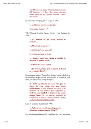 sod (Misterio) de Da'as: "Moshéh, la Generación
del Desierto, y el Erev Rav, como nosotros
hemos explicado en Parashas Shemos." (Sefer
HaLikutim).
Encarnación, Paraguay, 19 de Mayo de 1991:
"... y el Faraón me dijo con energía:
"¡Levántate Moisés!" ..."
Vila Velha do Espirito Santo, Brasil, 13 de Octubre de
1994:
"- El Nombre de Tu Padre Interno es
Moisés"...
"- ¿Moisés?, le pregunté..."
"- ¡Sí, Moisés!", me respondió.
Le volví a preguntar al Señor:
"- ¿Moisés, aquel que guiara al pueblo de
Israel en el mundo físico?"
Y el Señor me volvió a decir:
"- ¡Sí, Moisés, el que guió al pueblo de Israel
en el mundo físico!"...
Respuesta de nuestro Venerable y Amado Maestro Rabolú a
las anteriores Experiencias Astrales que le escribí en una
carta, confirmándolas completamente:
"5.- Esta experiencia nos hace ver que no
somos de ayer tarde, sino que somos
antiquísimos; lo que debemos es lograr en el
momento en que estamos, para superarnos y
darle la oportunidad al Real Ser de tomar
cuerpo físico. Esto es urgente, necesario, el
trabajo con la muerte y el nacimiento." (Carta
1520, del 8 de diciembre de 1994.)
Feira de Santana, Bahía Brasil, 1995:
"... "¡Recuerda cuando pasaste por esto
mismo en otra época como Moisés!"
Las anteriores palabras se las escribí en una carta a nuestro
Estudio del Comunicado 1612 http://www.testimonios-de-un-discipulo.com/Estudio-del-Co...
13 de 60 18/12/15 15:40
 