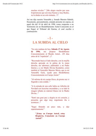 muchos niveles." "¡Me alegro mucho por esas
Experiencias que son muy buenas y muy Reales,
no lo duden ni un solo instante...!!!
Así me dijo nuestro Venerable y Amado Maestro Rabolú,
físicamente, personalmente, estando presente mi esposa, en
aquel día del 18 de abril de 1996, como respuesta a un
Testimonio de un Desdoblamiento Astral Consciente en el
que llegué al Tribunal del Karma, el cual escribo a
continuación:
- I -
LA SUBIDA AL CIELO
"En esta mañana de hoy, Sábado 17 de Agosto
de 1996, me propuse Desdoblarme
Conscientemente al Mundo Astral... (93 días
antes de la "expulsión"...)"
"Recostado hacia el lado derecho, con la mejilla
derecha apoyada en la palma de la mano
derecha, me adormecí, pidiéndole a mi Padre
Interno y a mi Madre Divina Kundalini, como
también al Venerable Maestro Moria, que es mi
Venerable Gurú, ayuda para Desdoblarme
Conscientemente en Cuerpo Astral."
"Al salirme de mi cuerpo físico, de pronto me ví
llegando a una ciudad..."
"A la entrada de una calle había un Arbolito de
Navidad con lucecitas encendidas y a su lado la
imagen tallada en mármol blanco de la Madre
Divina..."
"Sentí una gran paz y alegría en mi corazón, y
presentía que algo muy importante iba a
acontecer..."
"Seguí flotando un poco más, y dije
repentinamente:"
"¡Estoy en Cuerpo Astral, estoy
Despierto, Consciente en Cuerpo
Astral!"
Estudio del Comunicado 1612 http://www.testimonios-de-un-discipulo.com/Estudio-del-Co...
15 de 60 18/12/15 15:40
 
