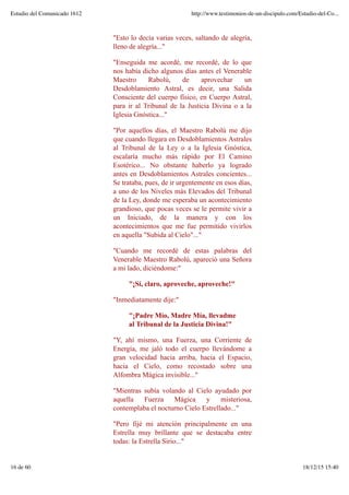 "Esto lo decía varias veces, saltando de alegría,
lleno de alegría..."
"Enseguida me acordé, me recordé, de lo que
nos había dicho algunos días antes el Venerable
Maestro Rabolú, de aprovechar un
Desdoblamiento Astral, es decir, una Salida
Consciente del cuerpo físico, en Cuerpo Astral,
para ir al Tribunal de la Justicia Divina o a la
Iglesia Gnóstica..."
"Por aquellos días, el Maestro Rabolú me dijo
que cuando llegara en Desdoblamientos Astrales
al Tribunal de la Ley o a la Iglesia Gnóstica,
escalaría mucho más rápido por El Camino
Esotérico... No obstante haberlo ya logrado
antes en Desdoblamientos Astrales concientes...
Se trataba, pues, de ir urgentemente en esos días,
a uno de los Niveles más Elevados del Tribunal
de la Ley, donde me esperaba un acontecimiento
grandioso, que pocas veces se le permite vivir a
un Iniciado, de la manera y con los
acontecimientos que me fue permitido vivirlos
en aquella "Subida al Cielo"..."
"Cuando me recordé de estas palabras del
Venerable Maestro Rabolú, apareció una Señora
a mi lado, diciéndome:"
"¡Sí, claro, aproveche, aproveche!"
"Inmediatamente dije:"
"¡Padre Mío, Madre Mía, llevadme
al Tribunal de la Justicia Divina!"
"Y, ahí mismo, una Fuerza, una Corriente de
Energía, me jaló todo el cuerpo llevándome a
gran velocidad hacia arriba, hacia el Espacio,
hacia el Cielo, como recostado sobre una
Alfombra Mágica invisible..."
"Mientras subía volando al Cielo ayudado por
aquella Fuerza Mágica y misteriosa,
contemplaba el nocturno Cielo Estrellado..."
"Pero fijé mi atención principalmente en una
Estrella muy brillante que se destacaba entre
todas: la Estrella Sirio..."
Estudio del Comunicado 1612 http://www.testimonios-de-un-discipulo.com/Estudio-del-Co...
16 de 60 18/12/15 15:40
 