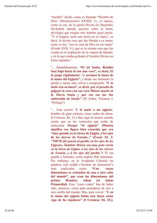“hombre” (Isch), como es llamado “Hombre de
Dios” (Deuteronomio XXXIII, 1)., el esposo,
como lo era, de la gloria Divina (la Shejináh),
llevándola adonde quisiera sobre la tierra,
privilegio que ningún otro hombre gozó jamás.
“Y el Egipcio tenía una lanza en su mano”, es
decir, la divina vara que fue librada a su mano;
como se lee: “con la vara de Dios en mi mano”
(Éxodo XVII, 9.), que es la misma vara que fue
creada en el crepúsculo de la víspera de Sábado,
y en la que estaba grabado el Nombre Divino en
letras sagradas."
"... Inmediatamente, “El [el Santo, Bendito
Sea] bajó hacia él con una vara”, es decir, El
lo juzgó rígidamente: “y arrancó la lanza de
la mano del Egipcio”, y desde ese momento la
perdió y nunca más volvió a recuperarla. “Y lo
mató con su lanza”, es decir, por el pecado de
golpear la roca con esa vara Moisés murió en
la Tierra Santa y por eso esa luz fue
substraída de Israel." (El Zohar, Volumen I,
"Prólogo")
"... Está escrito: Y él mató a un egipcio,
hombre de gran estatura, cinco codos de altura.
(I Crónicas XI, 23.) Hay aquí el mismo sentido
oculto que en los versículos que acabo de
mencionar. Porque “el egipcio” [Moisés]
significa esa figura bien conocida que era
“muy grande en la tierra de Egipto, a los ojos
de los siervos de Faraón...” (Éxodo XI, 3:
"YHVH dió gracia al pueblo en los ojos de los
Egipcios. También Moisés era muy gran varón
en la tierra de Egipto, á los ojos de los siervos
de Faraón, y á los ojos del pueblo.") Él era
grande y honrado, como explicó Rab Jammuna.
Sin embargo, en la Academia Celestial las
palabras isch middá (“hombre de dimensión”)
eran explicadas como: “Uno cuyas
dimensiones se extienden de uno a otro cabo
del mundo”, que eran las dimensiones del
primer Hombre, Adam [el Adam
Primordial]. Esos “cinco codos” han de haber
sido, entonces, como para extenderse de uno a
otro confín del mundo. Mas, para volver: “Y en
la mano del egipcio había una lanza como
viga de los tejedores” (I Crónicas XI, 23.);
Estudio del Comunicado 1612 http://www.testimonios-de-un-discipulo.com/Estudio-del-Co...
25 de 60 18/12/15 15:40
 