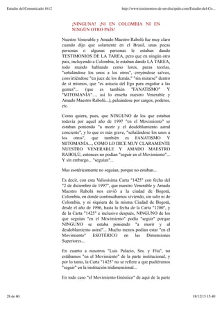 ¡NINGUNA! ¡NI EN COLOMBIA NI EN
NINGÚN OTRO PAÍS!
Nuestro Venerable y Amado Maestro Rabolú fue muy claro
cuando dijo que solamente en el Brasil, unas pocas
personas o algunas personas le estaban dando
TESTIMONIOS DE LA TAREA, pero que en ningún otro
país, incluyendo a Colombia, le estaban dando LA TAREA,
todo mundo hablando como loros, puras teorías,
"señalándose los unos a los otros", creyéndose salvos,
convirtiéndose "en juez de los demás," "sin mirarse" dentro
de sí mismos, que "es astucia del Ego para engañar a las
gentes"... (que es también "FANATISMO" Y
"MITOMANÍA"..., así lo enseña nuestro Venerable y
Amado Maestro Rabolú...), peleándose por cargos, poderes,
etc.
Como quiera, pues, que NINGUNO de los que estaban
todavía por aquel año de 1997 "en el Movimiento" se
estaban poniendo "a morir y el desdoblamiento astral
conciente", y lo que es más grave, "señalándose los unos a
los otros", que también es FANATISMO Y
MITOMANÍA..., COMO LO DICE MUY CLARAMENTE
NUESTRO VENERABLE Y AMADO MAESTRO
RABOLÚ, entonces no podían "seguir en el Movimiento"...
Y sin embargo... "seguían"...
Mas esotéricamente no seguían, porque no estaban...
Es decir, con esta Valiosísima Carta "1425" con fecha del
"2 de diciembre de 1997", que nuestro Venerable y Amado
Maestro Rabolú nos envió a la ciudad de Bogotá,
Colombia, en donde continuábamos viviendo, sin salir ni de
Colombia, y ni siquiera de la misma Ciudad de Bogotá,
desde el año de 1996, hasta la fecha de la Carta "1200", y
de la Carta "1425" e inclusive después, NINGUNO de los
que seguían "en el Movimiento" podía "seguir" porque
NINGUNO se estaba poniendo "a morir y al
desdoblamiento astral"... Mucho menos podían estar "en el
Movimiento" ESOTÉRICO en las Dimensiones
Superiores...
En cuanto a nosotros "Luis Palacio, Sra. y Flia", no
estábamos "en el Movimiento" de la parte institucional, y
por lo tanto, la Carta "1425" no se refiere a que pudiéramos
"seguir" en la institución tridimensional...
En todo caso "el Movimiento Gnóstico" de aquí de la parte
Estudio del Comunicado 1612 http://www.testimonios-de-un-discipulo.com/Estudio-del-Co...
28 de 60 18/12/15 15:40
 