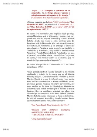 "seguir... 3. tr. Proseguir o continuar en lo
empezado... 12. tr. Dirigir algo por camino o
método adecuado, sin apartarse del intento..."
("Diccionario de la Real Academia Española").
¡Téngase en cuenta que la Carta "1425" con fecha del "2 de
diciembre de 1997", es posterior al "Comunicado 1612"
del "18 de diciembre de 1996", y a la Carta "1200" del "26
de septiembre de 1997"!!!...
En cuanto a "la mitomanía", uno no puede negar que tenga
yoes del Fanatismo y de la Mitomanía, y es una ayuda muy
grande que nos dio nuestro Venerable y Amado Maestro
Rabolú, Ayuda para Morir a estos horribles yoes del
Fanatismo y de la Mitomanía. Mas casi todos dicen no ser
ni Fanáticos, ni Mitómanos, y sin embargo lo único que
saben hacer es "señalarse unos a otros", que también es
"Fanatismo y Mitomanía", tal y como lo Enseña nuestro
Venerable y Amado Maestro Rabolú: "señalándose los unos
a los otros", creyéndose salvos, convirtiéndose "en juez de
los demás," "sin mirarse" dentro de sí mismos, que "es
astucia del Ego para engañar a las gentes"...
En cuanto a lo que dice el "Comunicado 1612" del "18 de
diciembre de 1996":
"Están contradiciendo al Maestro Samael y a mi persona,
cambiando el trabajo de la muerte que da el Maestro
Samael y doy yo,...", se refiere nuestro Venerable y Amado
Maestro Rabolú a lo que le informé antes y por escrito
sobre un Error que cometí en la Misión en el Brasil, de una
enseñanza que una pareja de misioneros de Colombia, que
antes estaban en la Junta del Movimiento Gnóstico en
Colombia y que fueron enviados por el Maestro al Brasil,
llevaron ellos esa enseñanza inventada por ellos, pero
diciendo que esa enseñanza se las había dado el Venerable
Maestro Rabolú cuando estaban en la Junta en Colombia...
Le informé a nuestro Venerable y Amado Maestro Rabolú
de esa enseñanza en una carta, así textualmente:
"Sao Paulo, Brasil. 28 de Noviembre de 1994.-"
"SEÑOR DON JOAQUIN ENRIQUE
AMORTEGUI VALBUENA
- VENERABLE MAESTRO RABOLÚ"
"-PAZ INVERENCIAL!"
Estudio del Comunicado 1612 http://www.testimonios-de-un-discipulo.com/Estudio-del-Co...
30 de 60 18/12/15 15:40
 