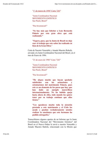 "1° de marzo de 1994" Carta "265"
"Junta Coordinadora Nacional
MOVIMIENTO GNÓSTICO
Sao Paulo, Brasil"
"Paz Inverencial!"
"No hay más que felicitar a Luis Bernardo
Palacio por esta gran obra que está
realizando."
"Espero, pues, que la Junta de Brasil no deje
caer el trabajo que este señor ha realizado en
bien de la Gran Obra."
Carta de Nuestro Venerable y Amado Maestro Rabolú,
enviada a la Junta Coordinadora Nacional del Brasil, en el
mes de Enero de 1996:
"21 de enero de 1996" Carta "242"
"Junta Coordinadora Nacional
MOVIMIENTO GNÓSTICO
Sao Paulo, Brasil"
"Paz Inverencial!"
"Me alegra mucho que hayan quedado
satisfechos con las actuaciones y
orientaciones del matrimonio Palacio, pues
este es un elemento de los pocos que hay, que
han dado un ejemplo maravilloso
internacionalmente. No ha habido queja
hasta ahora de ellos, todo mundo los quiere
tener por su trabajo continuo que ellos
tienen."
"Les agradezco mucho toda la atención
prestada a este matrimonio y el Cielo los
ayude y puedan verdaderamente ustedes
realizar la enseñanza que este hermano ha
podido entregarles."
Transcribimos algunos apartes de un Informe que la Junta
Coordinadora Nacional del "Movimiento Gnóstico" del
Brasil en el Nuevo Orden le envió a nuestro Venerable y
Amado Maestro Rabolú, relacionado con la Misión que
Estudio del Comunicado 1612 http://www.testimonios-de-un-discipulo.com/Estudio-del-Co...
39 de 60 18/12/15 15:40
 