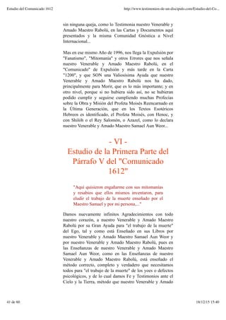sin ninguna queja, como lo Testimonia nuestro Venerable y
Amado Maestro Rabolú, en las Cartas y Documentos aquí
presentados y la misma Comunidad Gnóstica a Nivel
Internacional...
Mas en ese mismo Año de 1996, nos llega la Expulsión por
"Fanatismo", "Mitomanía" y otros Errores que nos señala
nuestro Venerable y Amado Maestro Rabolú, en el
"Comunicado" de Expulsión y más tarde en la Carta
"1200", y que SON una Valiosísima Ayuda que nuestro
Venerable y Amado Maestro Rabolú nos ha dado,
principalmente para Morir, que es lo más importante; y en
otro nivel, porque si no hubiera sido así, no se hubieran
podido cumplir y seguirse cumpliendo muchas Profecías
sobre la Obra y Misión del Profeta Moisés Reencarnado en
la Última Generación, que en los Textos Esotéricos
Hebreos es identificado, el Profeta Moisés, con Henoc, y
con Shilóh o el Rey Salomón, o Azazel, como lo declara
nuestro Venerable y Amado Maestro Samael Aun Weor...
- VI -
Estudio de la Primera Parte del
Párrafo V del "Comunicado
1612"
"Aquí quisieron engañarme con sus mitomanías
y resabios que ellos mismos inventaron, para
eludir el trabajo de la muerte enseñado por el
Maestro Samael y por mi persona,..."
Damos nuevamente infinitos Agradecimientos con todo
nuestro corazón, a nuestro Venerable y Amado Maestro
Rabolú por su Gran Ayuda para "el trabajo de la muerte"
del Ego, tal y como está Enseñado en sus Libros por
nuestro Venerable y Amado Maestro Samael Aun Weor y
por nuestro Venerable y Amado Maestro Rabolú, pues en
las Enseñanzas de nuestro Venerable y Amado Maestro
Samael Aun Weor, como en las Enseñanzas de nuestro
Venerable y Amado Maestro Rabolú, está enseñado el
método correcto, completo y verdadero que necesitamos
todos para "el trabajo de la muerte" de los yoes o defectos
psicológicos, y de lo cual damos Fe y Testimonios ante el
Cielo y la Tierra, método que nuestro Venerable y Amado
Estudio del Comunicado 1612 http://www.testimonios-de-un-discipulo.com/Estudio-del-Co...
41 de 60 18/12/15 15:40
 