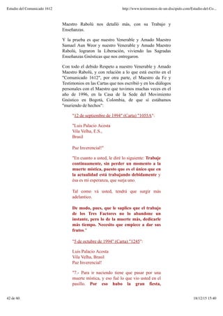 Maestro Rabolú nos detalló más, con su Trabajo y
Enseñanzas.
Y la prueba es que nuestro Venerable y Amado Maestro
Samael Aun Weor y nuestro Venerable y Amado Maestro
Rabolú, lograron la Liberación, viviendo las Sagradas
Enseñanzas Gnósticas que nos entregaron.
Con todo el debido Respeto a nuestro Venerable y Amado
Maestro Rabolú, y con relación a lo que está escrito en el
"Comunicado 1612", por otra parte, el Maestro da Fe y
Testimonios en las Cartas que nos escribió y en los diálogos
personales con el Maestro que tuvimos muchas veces en el
año de 1996, en la Casa de la Sede del Movimiento
Gnóstico en Bogotá, Colombia, de que sí estábamos
"muriendo de hechos":
"12 de septiembre de 1994" (Carta) "1055A":
"Luis Palacio Acosta
Vila Velha, E.S.,
Brasil
Paz Inverencial!"
"En cuanto a usted, le diré lo siguiente: Trabaje
continuamente, sin perder un momento a la
muerte mística, puesto que es el único que en
la actualidad está trabajando debidamente y
ésa es mi esperanza, que surja uno.
Tal como vá usted, tendrá que surgir más
adelantico.
De modo, pues, que le suplico que el trabajo
de los Tres Factores no lo abandone un
instante, pero lo de la muerte más, dedicarle
más tiempo. Necesito que empiece a dar sus
frutos."
"5 de octubre de 1994" (Carta) "1245":
Luis Palacio Acosta
Vila Velha, Brasil
Paz Inverencial!
"7.- Para ir naciendo tiene que pasar por una
muerte mística, y eso fué lo que vio usted en el
pasillo. Por eso hubo la gran fiesta,
Estudio del Comunicado 1612 http://www.testimonios-de-un-discipulo.com/Estudio-del-Co...
42 de 60 18/12/15 15:40
 