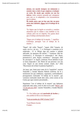 mismo, eso sucede siempre; no solamente a
ustedes sino a todo el que empieza a trabajar
en serio. De modo que ustedes no son los
únicos; todos estamos pasando por amarguras
pero uno se vá adaptando a las circunstancias
que le rodean.
De modo, pues, que no hay que dar un paso
atrás sino adelante. Sigan con el trabajo de la
muerte.
"Es lógico que la legión se revuelve y muchos
elementos que le rodean a uno también se les
voltean, pero eso no importa. Eso quiere decir
que el trabajo está haciendo efecto."
"Sigan con el trabajo de la muerte...", significa:
Continúen, prosigan "con el trabajo de la
muerte..".
"Sigan", del verbo "Seguir", "seguir. (Del *sequire, de
sequi, con la t. de ire).... 3. tr. Proseguir o continuar en lo
empezado... 12. tr. Dirigir algo por camino o método
adecuado, sin apartarse del intento..." "continuar. (Del lat.
continuare).1. tr. Proseguir lo comenzado.2. intr. Durar,
permanecer.3. prnl. Seguir, extenderse." "proseguir. (Del
lat. prosequi).1. tr. Seguir, continuar, llevar adelante lo que
se tenía empezado.2. intr. Dicho de una persona o de una
cosa: Seguir en una misma actitud, estado, etc." (Del
"Diccionario de la Real Academia Española").
Así pues, que, hasta poco antes de la "expulsión", nuestro
Venerable y Amado Maestro Rabolú confirma, da fe y
testimonios de que estábamos, seguíamos, continuábamos,
proseguíamos realizando "el trabajo de la muerte", que
veníamos realizando desde años atrás, como consta en las
Cartas que aquí estamos presentando...
Seguíamos "con el trabajo de la muerte" que habíamos
empezado años atrás, como lo dice en la carta "905A", del
"12 de julio de 1995", nuestro Venerable y Amado Maestro
Rabolú:
"3.- Eso indica que está muriendo de hechos y
este cambio lo lleva a la Liberación."
"6 de noviembre de 1996" (Carta) "1457"
"Luis Palacio Acosta
Ciudad.-
Estudio del Comunicado 1612 http://www.testimonios-de-un-discipulo.com/Estudio-del-Co...
44 de 60 18/12/15 15:40
 