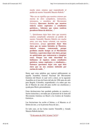mucho amor, estamos aquí respondiendo al
pedido de nuestro Venerable Maestro Rabolú."
"Mas eso no significa que nosotros estemos por
encima de otros compañeros, instructores,
misioneros, o miembros del Movimiento
Gnóstico. Queremos decirles que nosotros
todavía somos aspirantes a estudiantes
gnósticos;... Sabemos que somos sombras
pecadoras llenas de defectos;..."
"... Quisiéramos dejar bien claro que nosotros
estamos cumpliendo solamente un pedido de
nuestro Venerable Maestro Rabolú con mucho
amor, con muy buena voluntad, con nuestras
limitaciones, porque queremos dejar bien
claro que no somos Iniciados ni Maestros;
todavía estamos comenzando porque
perdimos mucho tiempo en el Movimiento
Gnóstico, y queremos dejar esto claro, porque
no quisiéramos que comenzaran a imaginar
cosas. Porque con toda sinceridad les
hablamos: ni siquiera somos estudiantes
gnósticos, somos aspirantes a estudiantes,...
Entonces queríamos dejar esto aquí bien
claro que no nos estamos sintiendo por
encima de nadie..."
Hasta aquí estas palabras que expresé públicamente en
aquella Asamblea General Nacional del Movimiento
Gnóstico del Brasil, lo cual volví a decir, en la siguiente
Asamblea en el mes de Enero del año de 1996 antes de salir
para Bogotá, Colombia, respondiendo a la orden que nos
dio el Maestro de estar allí para recibir sus enseñanzas y
ayuda para Morir, personalmente.
Estas declaraciones han quedado grabadas en cassettes y
fueron transcritas y enviadas por el personal de la Junta del
Movimiento Gnóstico en Brasil a los Centros de Estudios
Gnósticos.
Las Iniciaciones las recibe el Íntimo, y el Maestro es el
Íntimo de uno, y no la persona física de uno...
En todo caso, en las Cartas nuestro Venerable y Amado
Maestro Rabolú declara:
"25 de enero de 1991" (Carta) "167A":
Estudio del Comunicado 1612 http://www.testimonios-de-un-discipulo.com/Estudio-del-Co...
48 de 60 18/12/15 15:40
 