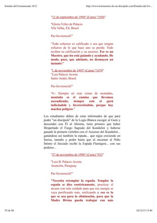 "12 de septiembre de 1994" (Carta) "1056"
"Gloria Vélez de Palacio
Vila Velha, ES, Brasil
Paz Inverencial!"
"Todo esfuerzo es calificado o sea que ningún
esfuerzo de lo que hace uno se pierde. Todo
reciben su calificación y su ascenso. Ese es un
Maestro, que los está guiando y ayudando. De
modo, pues, que adelante, no desmayen un
instante!"
"l. de noviembre de 1995" (Carta) "1479"
"Luis Palacio Acosta
Santo André, Brasil
Paz Inverencial!"
"6.- Siempre en esas cimas de montañas,
montaña es el camino que llevamos
ascendiendo; siempre está el gurú
indicándole y favoreciéndolo, porque hay
muchos peligros."
Los estudiantes deben de estar informados de que para
poder "un discípulo" de la Logia Blanca escoger al Gurú y
descender con Él al Abismo, tiene primero que haber
Despertado el Fuego Sagrado del Kundalini y haberse
ganado la primera vértebra con el Ascenso del Kundalini...
ganándose así también la espada... que sigue creciendo en
fuerza, tamaño y poder hasta que al encarnar al Niño
Íntimo el Iniciado recibe la Espada Flamígera... con sus
poderes...
"27 de noviembre de 1990" (Carta) "932"
"Luis B. Palacio Acosta
Asunción, Paraguay
Paz Inverencial!"
"Necesita retemplar la espada. Templar la
espada se dice esotéricamente, practicar el
arcano con más cuidado para que esa energía se
vaya purificando más, sutilizando y esa es la
que se usa para la eliminación, para que la
Madre Divina pueda trabajar con más
Estudio del Comunicado 1612 http://www.testimonios-de-un-discipulo.com/Estudio-del-Co...
55 de 60 18/12/15 15:40
 