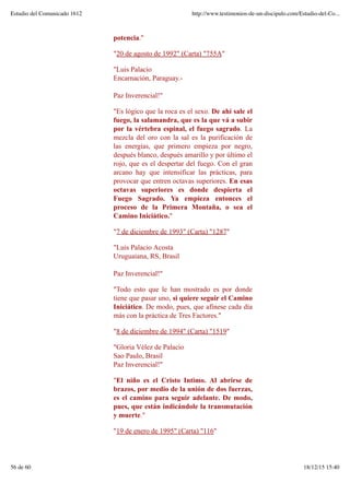 potencia."
"20 de agosto de 1992" (Carta) "755A"
"Luis Palacio
Encarnación, Paraguay.-
Paz Inverencial!"
"Es lógico que la roca es el sexo. De ahí sale el
fuego, la salamandra, que es la que vá a subir
por la vértebra espinal, el fuego sagrado. La
mezcla del oro con la sal es la purificación de
las energías, que primero empieza por negro,
después blanco, después amarillo y por último el
rojo, que es el despertar del fuego. Con el gran
arcano hay que intensificar las prácticas, para
provocar que entren octavas superiores. En esas
octavas superiores es donde despierta el
Fuego Sagrado. Ya empieza entonces el
proceso de la Primera Montaña, o sea el
Camino Iniciático."
"7 de diciembre de 1993" (Carta) "1287"
"Luis Palacio Acosta
Uruguaiana, RS, Brasil
Paz Inverencial!"
"Todo esto que le han mostrado es por donde
tiene que pasar uno, si quiere seguir el Camino
Iniciático. De modo, pues, que afínese cada día
más con la práctica de Tres Factores."
"8 de diciembre de 1994" (Carta) "1519"
"Gloria Vélez de Palacio
Sao Paulo, Brasil
Paz Inverencial!"
"El niño es el Cristo Intimo. Al abrirse de
brazos, por medio de la unión de dos fuerzas,
es el camino para seguir adelante. De modo,
pues, que están indicándole la transmutación
y muerte."
"19 de enero de 1995" (Carta) "116"
Estudio del Comunicado 1612 http://www.testimonios-de-un-discipulo.com/Estudio-del-Co...
56 de 60 18/12/15 15:40
 
