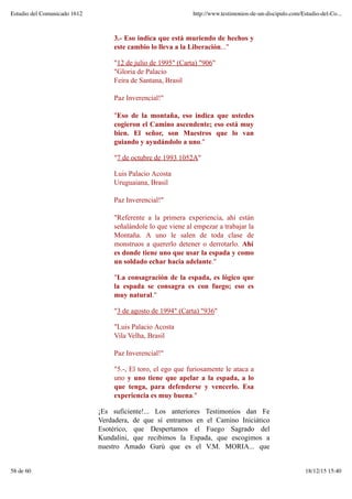 3.- Eso indica que está muriendo de hechos y
este cambio lo lleva a la Liberación..."
"12 de julio de 1995" (Carta) "906"
"Gloria de Palacio
Feira de Santana, Brasil
Paz Inverencial!"
"Eso de la montaña, eso indica que ustedes
cogieron el Camino ascendente; eso está muy
bien. El señor, son Maestros que lo van
guiando y ayudándolo a uno."
"7 de octubre de 1993 1052A"
Luis Palacio Acosta
Uruguaiana, Brasil
Paz Inverencial!"
"Referente a la primera experiencia, ahí están
señalándole lo que viene al empezar a trabajar la
Montaña. A uno le salen de toda clase de
monstruos a quererlo detener o derrotarlo. Ahí
es donde tiene uno que usar la espada y como
un soldado echar hacia adelante."
"La consagración de la espada, es lógico que
la espada se consagra es con fuego; eso es
muy natural."
"3 de agosto de 1994" (Carta) "936"
"Luis Palacio Acosta
Vila Velha, Brasil
Paz Inverencial!"
"5.-, El toro, el ego que furiosamente le ataca a
uno y uno tiene que apelar a la espada, a lo
que tenga, para defenderse y vencerlo. Esa
experiencia es muy buena."
¡Es suficiente!... Los anteriores Testimonios dan Fe
Verdadera, de que sí entramos en el Camino Iniciático
Esotérico, que Despertamos el Fuego Sagrado del
Kundalini, que recibimos la Espada, que escogimos a
nuestro Amado Gurú que es el V.M. MORIA... que
Estudio del Comunicado 1612 http://www.testimonios-de-un-discipulo.com/Estudio-del-Co...
58 de 60 18/12/15 15:40
 