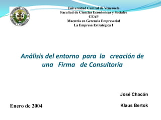 Análisis del entorno para la creación de
una Firma de Consultoría
José Chacón
Klaus Bertok
Universidad Central de Venezuela
Facultad de Ciencias Económicas y Sociales
CEAP
Maestría en Gerencia Empresarial
La Empresa Estratégica I
Enero de 2004
 