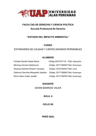 FACULTAD DE DERECHO Y CIENCIA POLÍTICA
Escuela Profesional De Derecho
“ESTUDIO DEL IMPACTO AMBIENTAL”
CURSO
ESTÁNDARES DE CALIDAD Y LÍMITES MÁXIMOS PERMISIBLES
ALUMNOS
Hurtado Gavilán Neyla Nickol Código:2018107118 Filial: Ayacucho
Manrique Soriano Beethoven Código :2017108565 Filial: Huancayo
Oscanoa Salcedo Rosario Vanessa Código: 2018128444 Filial: Lima
Palomino Sanchez Margareth Jakeline Código: 2017108806 Filial: Huancayo
Ricra Valero Caleb Josafat Código :2017108785 Filial: Huancayo
DOCENTE
EDWIN BARRIOS VALER
AULA .4
CICLO XII
PERÚ 2022
 