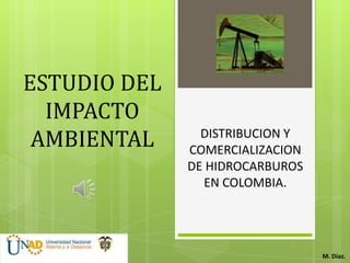 ESTUDIO DEL
  IMPACTO
 AMBIENTAL      DISTRIBUCION Y
              COMERCIALIZACION
              DE HIDROCARBUROS
                EN COLOMBIA.




                                 M. Díaz.
 