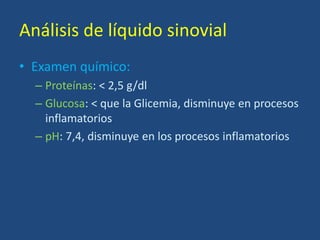 Análisis de líquido sinovial
• Examen químico:
– Proteínas: < 2,5 g/dl
– Glucosa: < que la Glicemia, disminuye en procesos
inflamatorios
– pH: 7,4, disminuye en los procesos inflamatorios
 